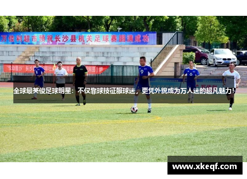 全球最英俊足球明星：不仅靠球技征服球迷，更凭外貌成为万人迷的超凡魅力！