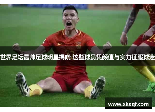 世界足坛最帅足球明星揭晓 这些球员凭颜值与实力征服球迷