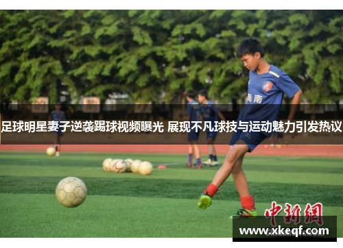 足球明星妻子逆袭踢球视频曝光 展现不凡球技与运动魅力引发热议