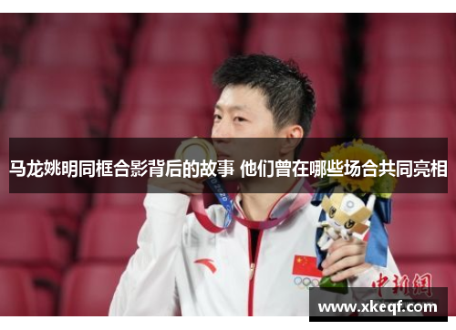 马龙姚明同框合影背后的故事 他们曾在哪些场合共同亮相