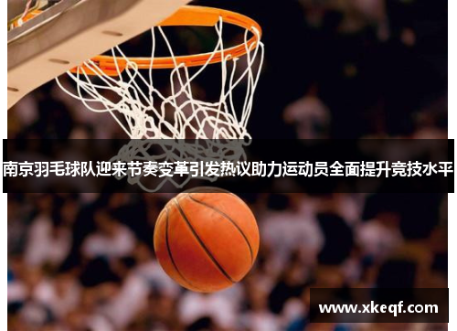 南京羽毛球队迎来节奏变革引发热议助力运动员全面提升竞技水平