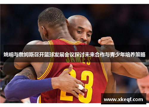 姚明与詹姆斯召开篮球发展会议探讨未来合作与青少年培养策略