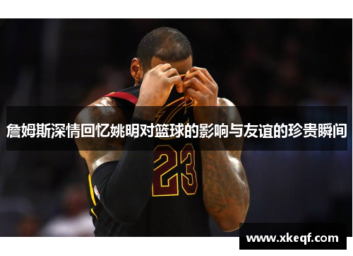 詹姆斯深情回忆姚明对篮球的影响与友谊的珍贵瞬间
