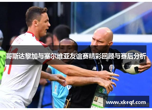 哥斯达黎加与塞尔维亚友谊赛精彩回顾与赛后分析