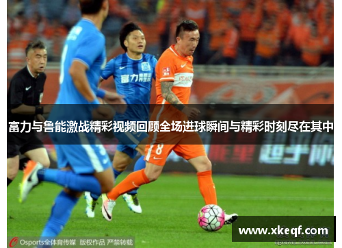 富力与鲁能激战精彩视频回顾全场进球瞬间与精彩时刻尽在其中