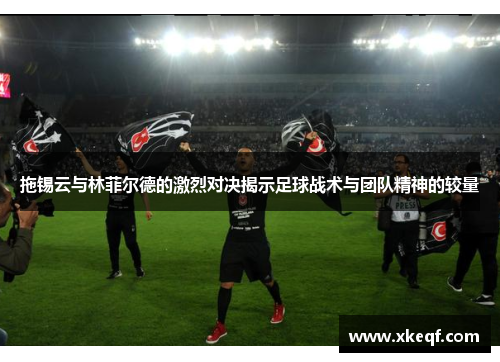 拖锡云与林菲尔德的激烈对决揭示足球战术与团队精神的较量